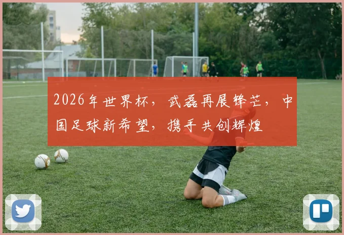 2026年世界杯，武磊再展锋芒，中国足球新希望，携手共创辉煌