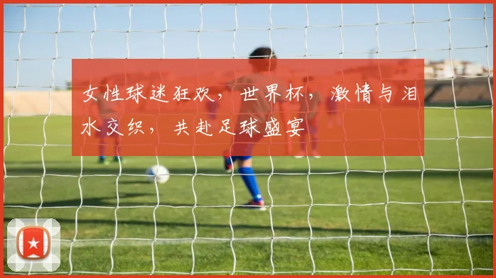 女性球迷狂欢，世界杯，激情与泪水交织，共赴足球盛宴